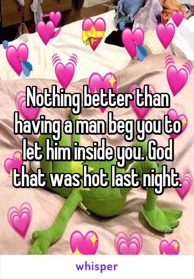 Nothing better than having a man beg you to let him inside you. God that was hot last night.