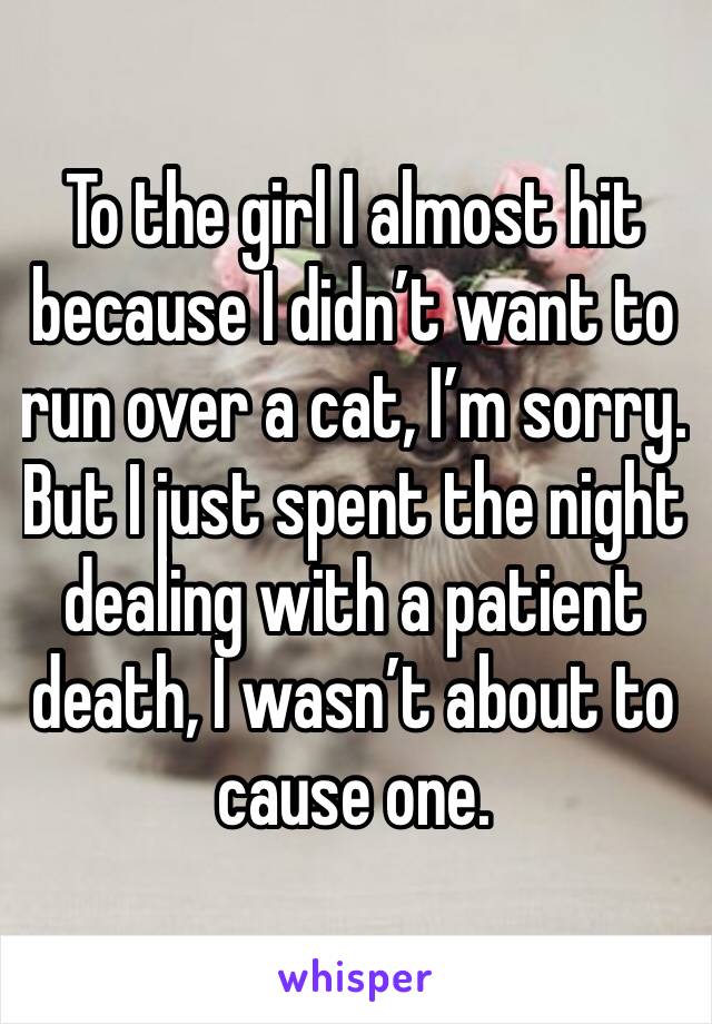 To the girl I almost hit because I didn’t want to run over a cat, I’m sorry.  But I just spent the night dealing with a patient death, I wasn’t about to cause one. 