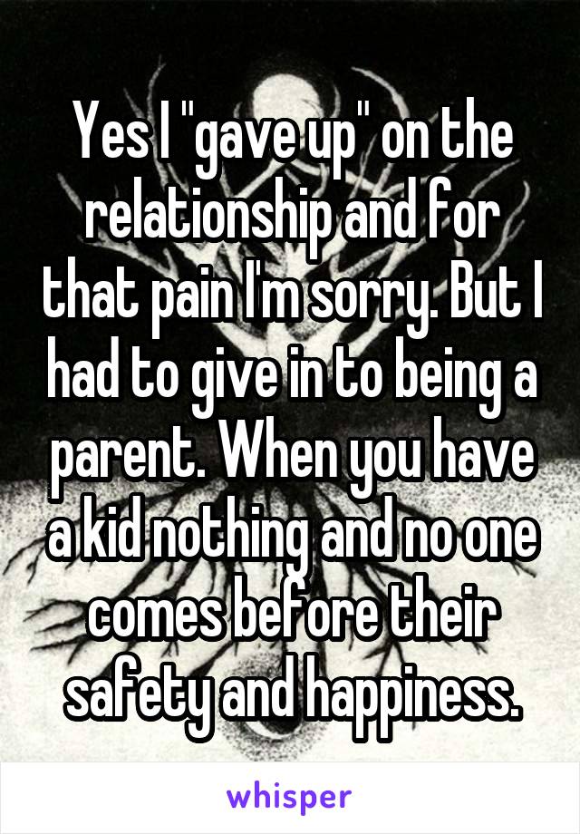 Yes I "gave up" on the relationship and for that pain I'm sorry. But I had to give in to being a parent. When you have a kid nothing and no one comes before their safety and happiness.