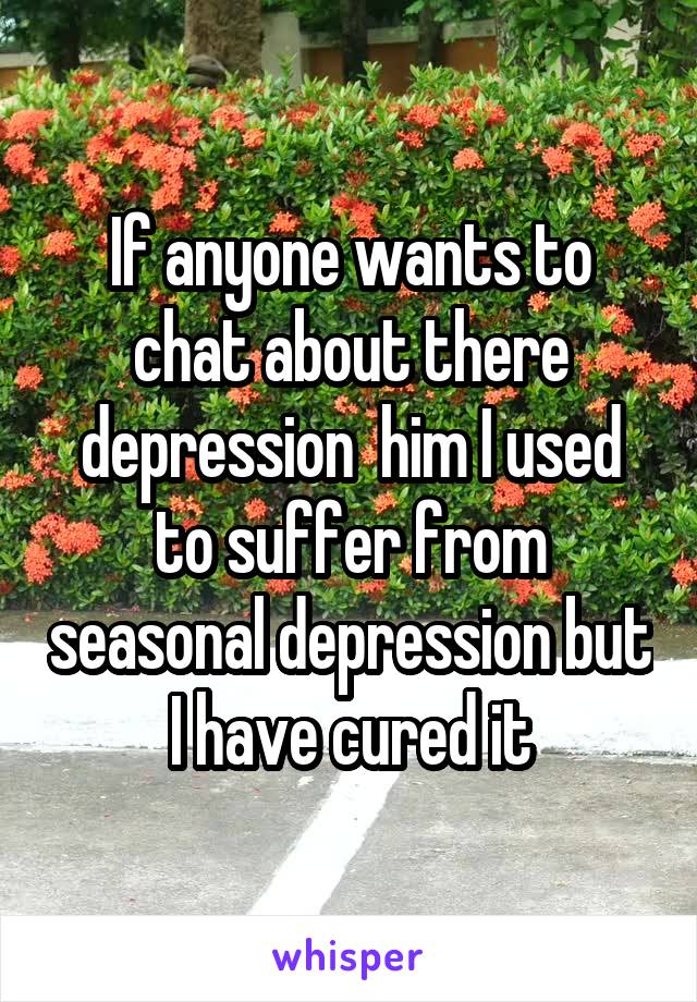 If anyone wants to chat about there depression  him I used to suffer from seasonal depression but I have cured it