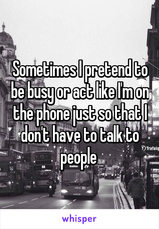 Sometimes I pretend to be busy or act like I'm on the phone just so that I don't have to talk to people 