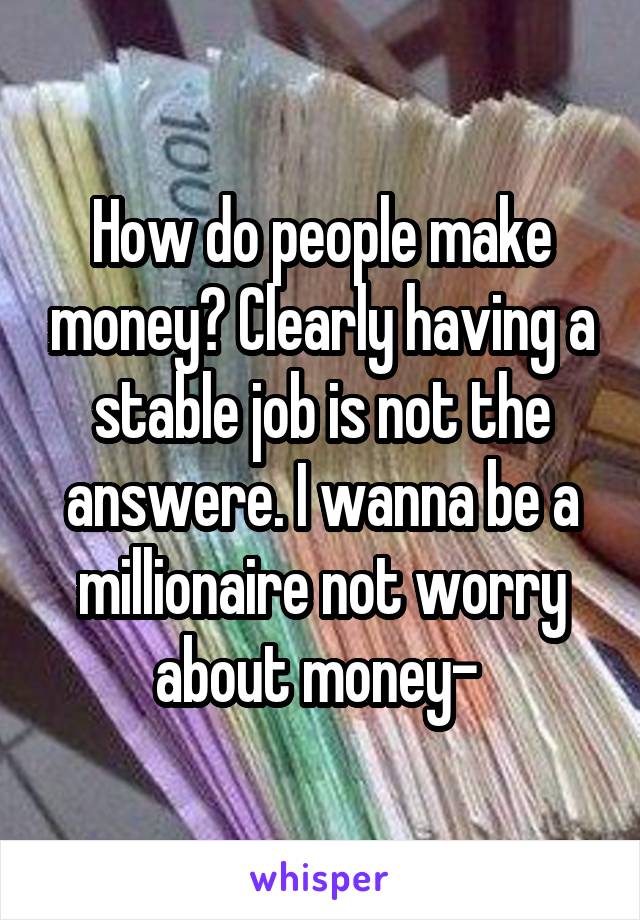 How do people make money? Clearly having a stable job is not the answere. I wanna be a millionaire not worry about money- 