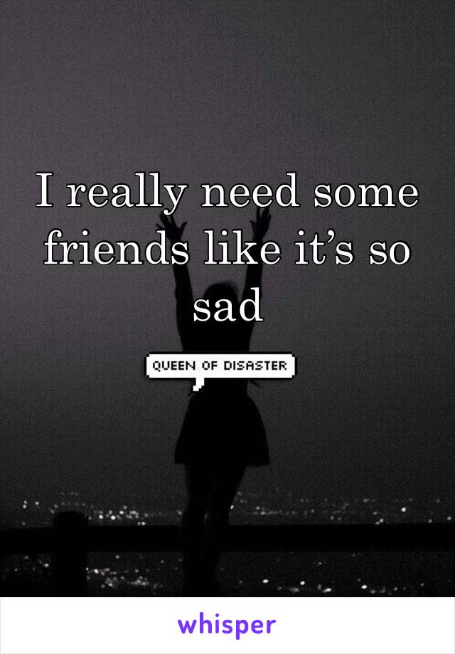 I really need some friends like it’s so sad 