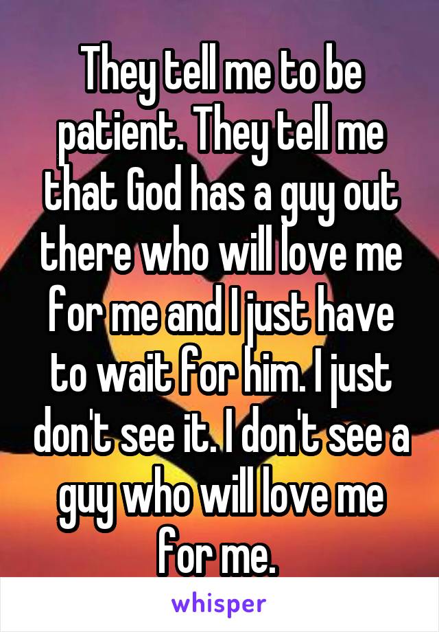 They tell me to be patient. They tell me that God has a guy out there who will love me for me and I just have to wait for him. I just don't see it. I don't see a guy who will love me for me. 
