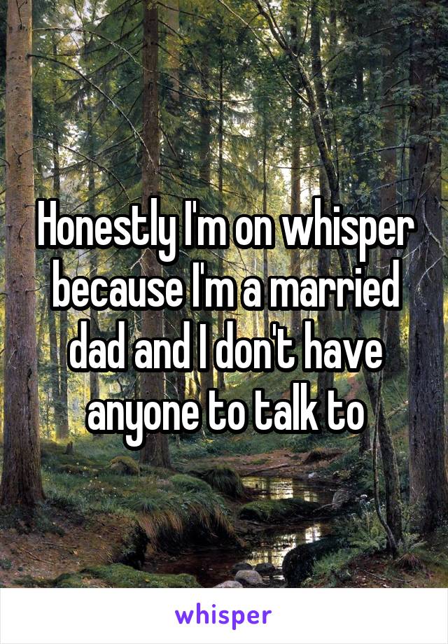 Honestly I'm on whisper because I'm a married dad and I don't have anyone to talk to