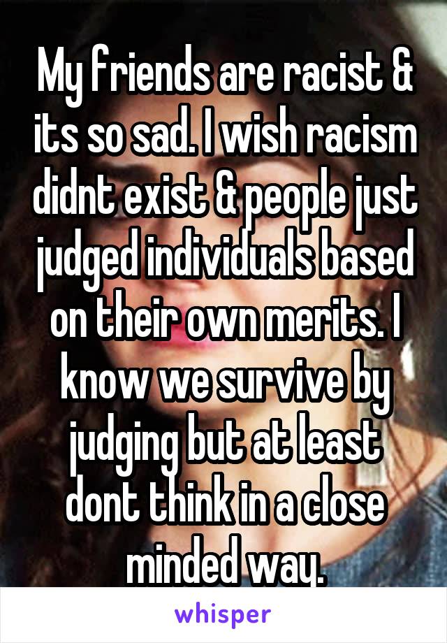 My friends are racist & its so sad. I wish racism didnt exist & people just judged individuals based on their own merits. I know we survive by judging but at least dont think in a close minded way.