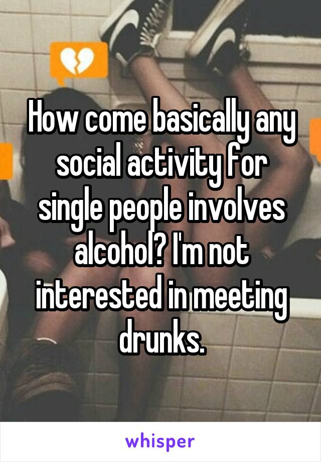 How come basically any social activity for single people involves alcohol? I'm not interested in meeting drunks.