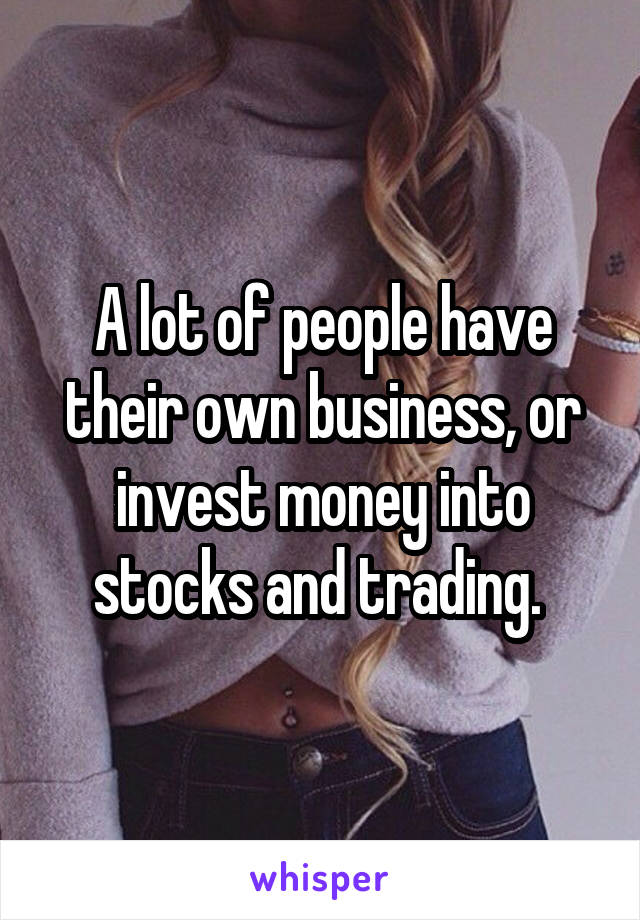 A lot of people have their own business, or invest money into stocks and trading. 
