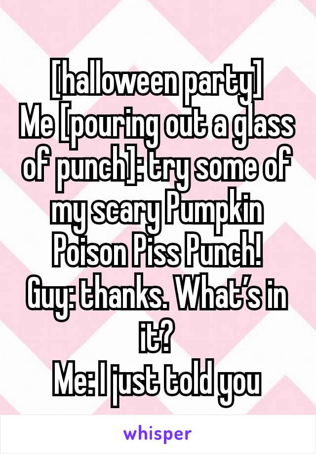 [halloween party]
Me [pouring out a glass of punch]: try some of my scary Pumpkin Poison Piss Punch!
Guy: thanks. What’s in it?
Me: I just told you