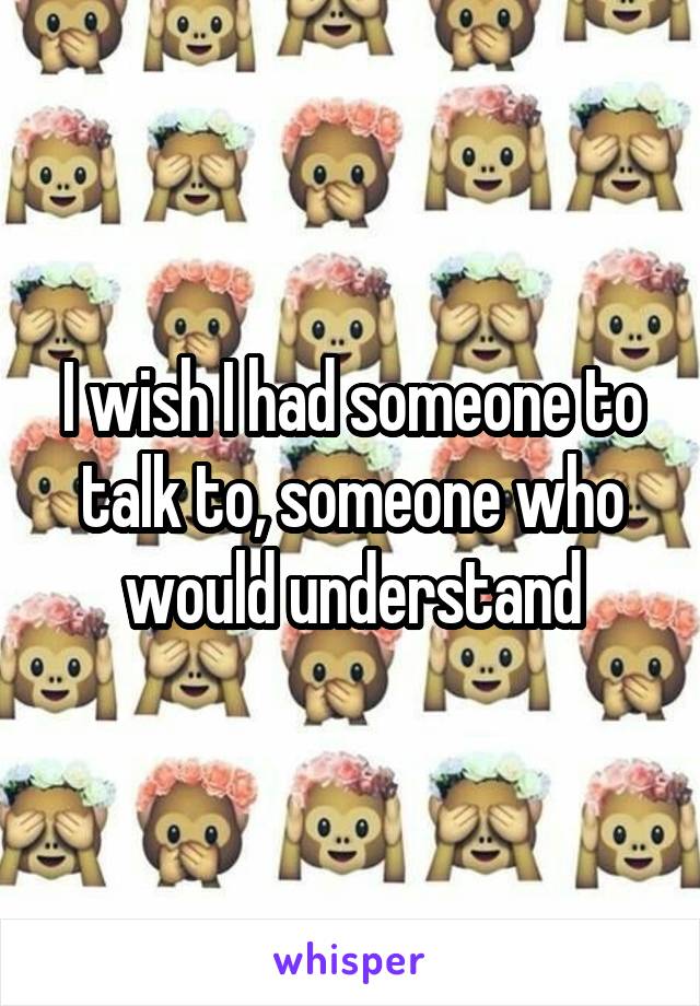 I wish I had someone to talk to, someone who would understand