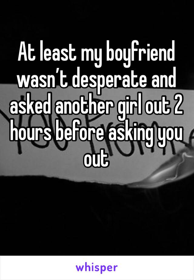 At least my boyfriend wasn’t desperate and asked another girl out 2 hours before asking you out