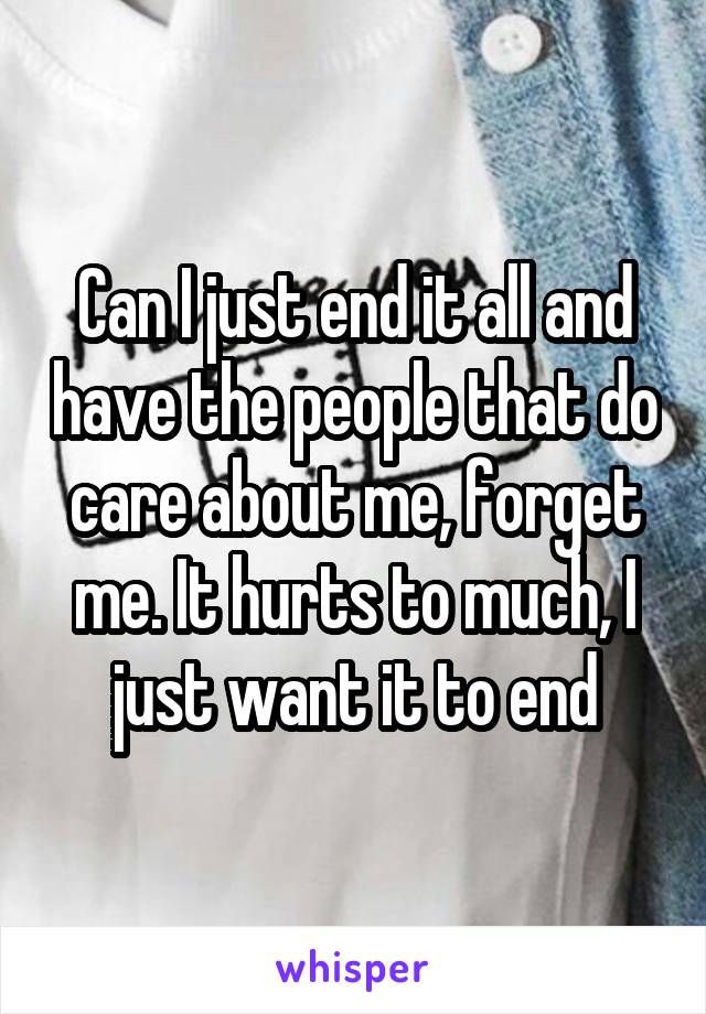 Can I just end it all and have the people that do care about me, forget me. It hurts to much, I just want it to end