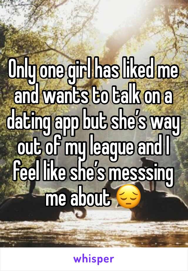 Only one girl has liked me and wants to talk on a dating app but she’s way out of my league and I feel like she’s messsing me about 😔