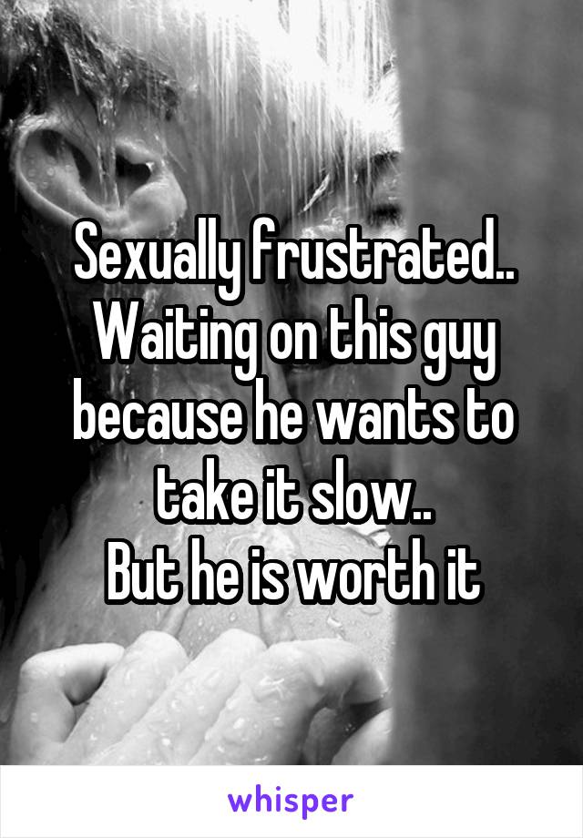 Sexually frustrated..
Waiting on this guy because he wants to take it slow..
But he is worth it