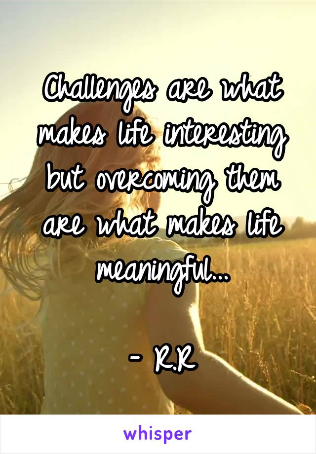 Challenges are what makes life interesting but overcoming them are what makes life meaningful...

- R.R