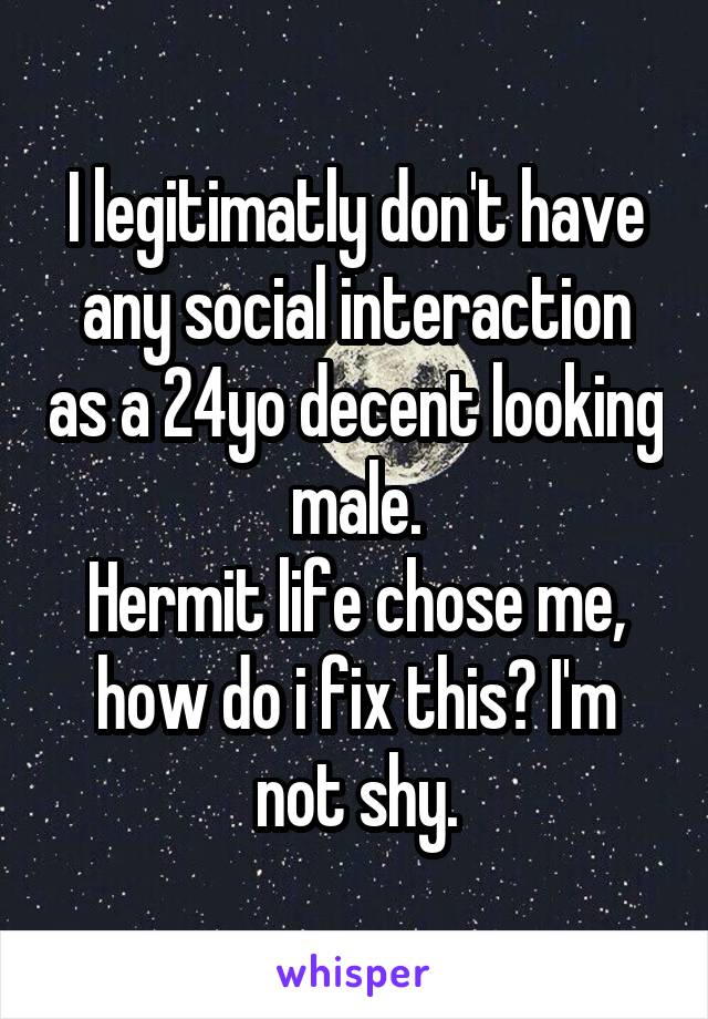I legitimatly don't have any social interaction as a 24yo decent looking male.
Hermit life chose me, how do i fix this? I'm not shy.