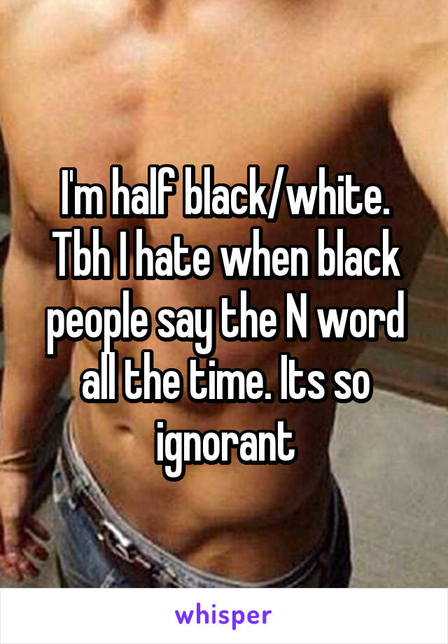 I'm half black/white. Tbh I hate when black people say the N word all the time. Its so ignorant