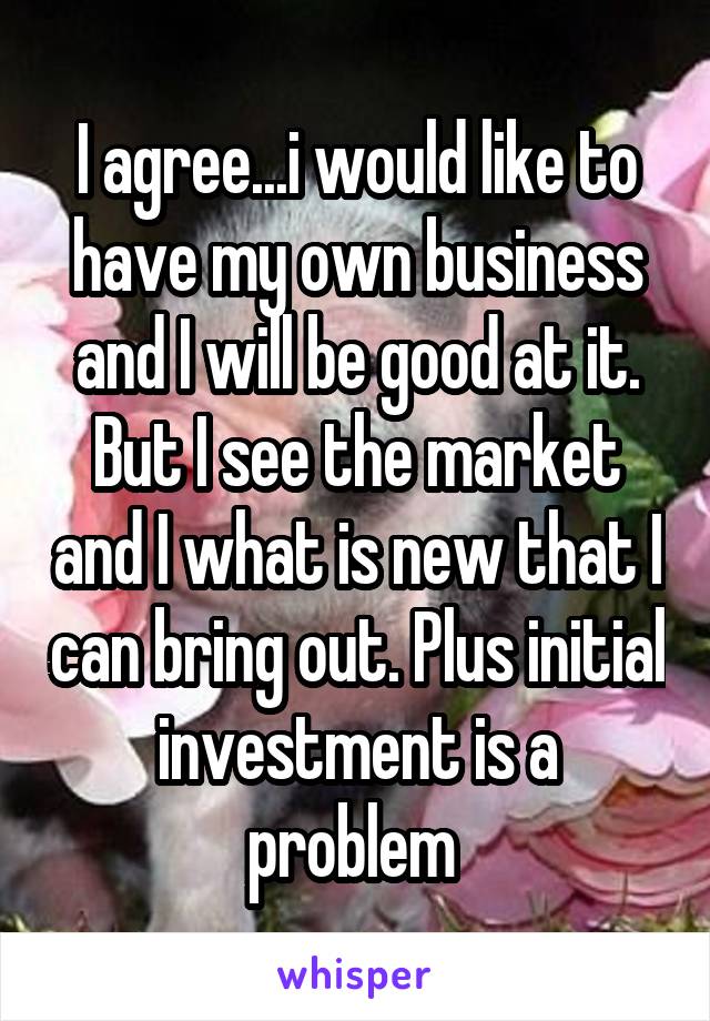 I agree...i would like to have my own business and I will be good at it. But I see the market and I what is new that I can bring out. Plus initial investment is a problem 