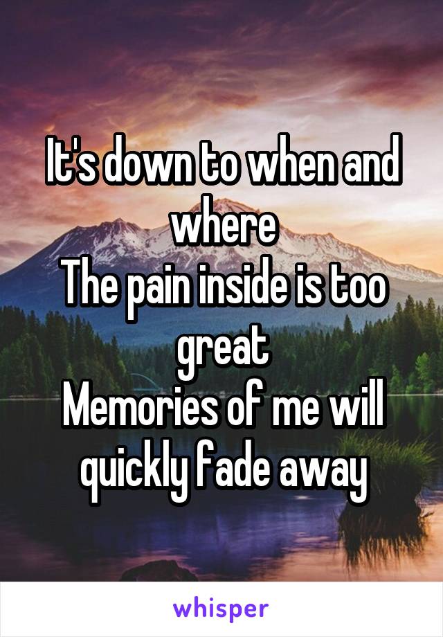 It's down to when and where
The pain inside is too great
Memories of me will quickly fade away