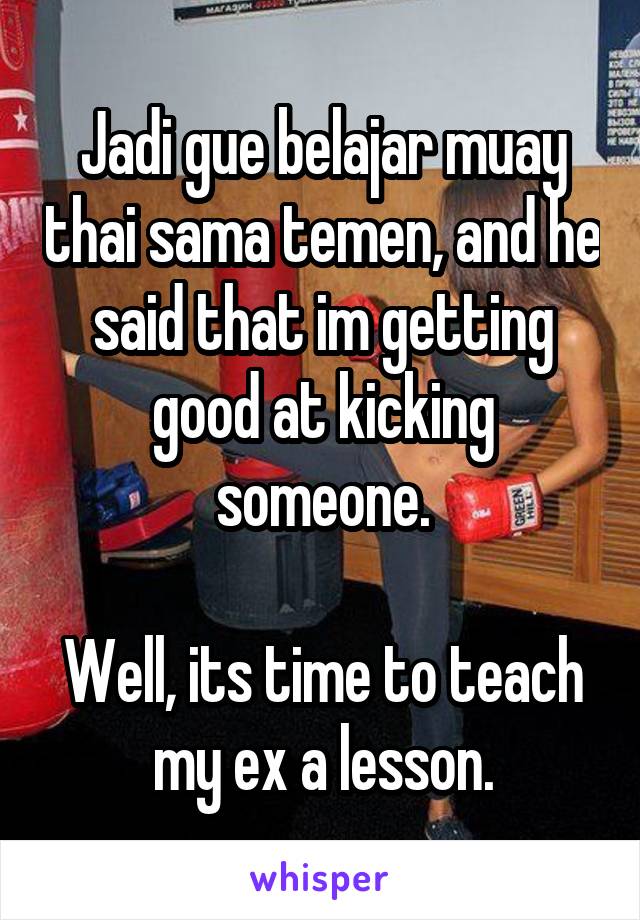 Jadi gue belajar muay thai sama temen, and he said that im getting good at kicking someone.

Well, its time to teach my ex a lesson.