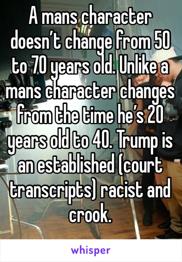 A mans character doesn’t change from 50 to 70 years old. Unlike a mans character changes from the time he’s 20 years old to 40. Trump is an established (court transcripts) racist and crook.