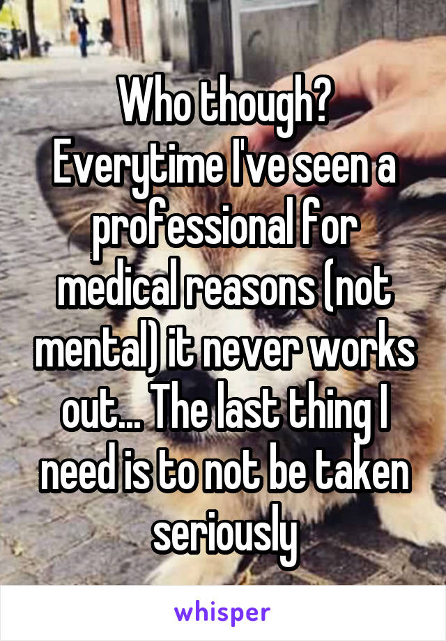 Who though? Everytime I've seen a professional for medical reasons (not mental) it never works out... The last thing I need is to not be taken seriously