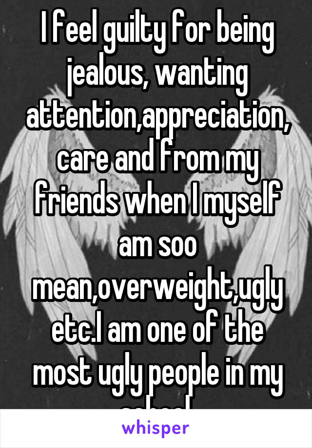 I feel guilty for being jealous, wanting attention,appreciation,care and from my friends when I myself am soo mean,overweight,ugly etc.I am one of the most ugly people in my school.