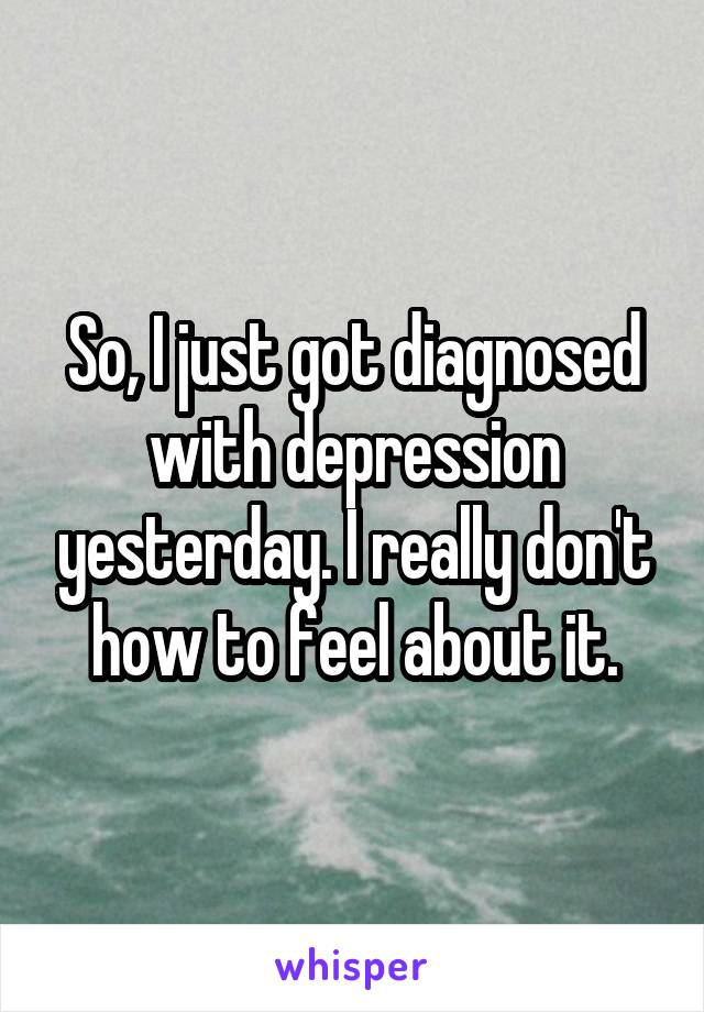 So, I just got diagnosed with depression yesterday. I really don't how to feel about it.