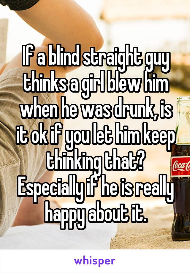 If a blind straight guy thinks a girl blew him when he was drunk, is it ok if you let him keep thinking that? Especially if he is really happy about it.
