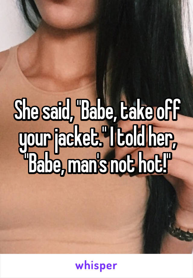 She said, "Babe, take off your jacket." I told her, "Babe, man's not hot!"