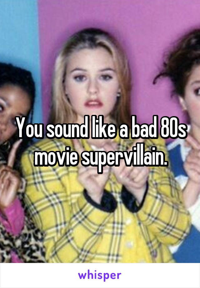You sound like a bad 80s movie supervillain.