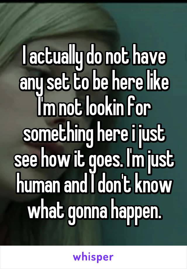 I actually do not have any set to be here like I'm not lookin for something here i just see how it goes. I'm just human and I don't know what gonna happen.