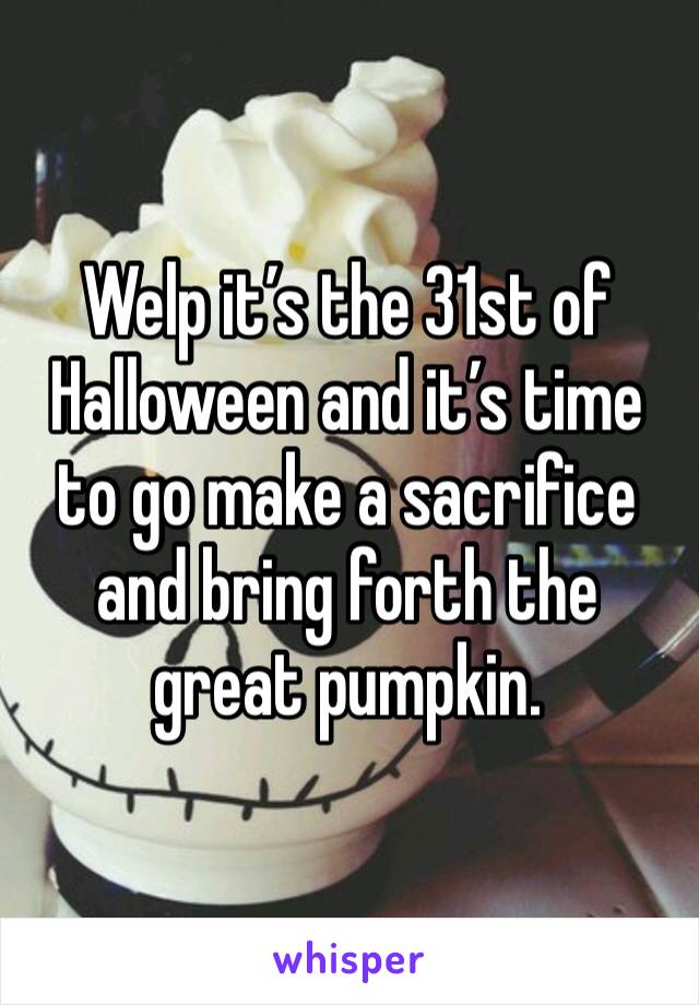 Welp it’s the 31st of Halloween and it’s time to go make a sacrifice and bring forth the great pumpkin. 