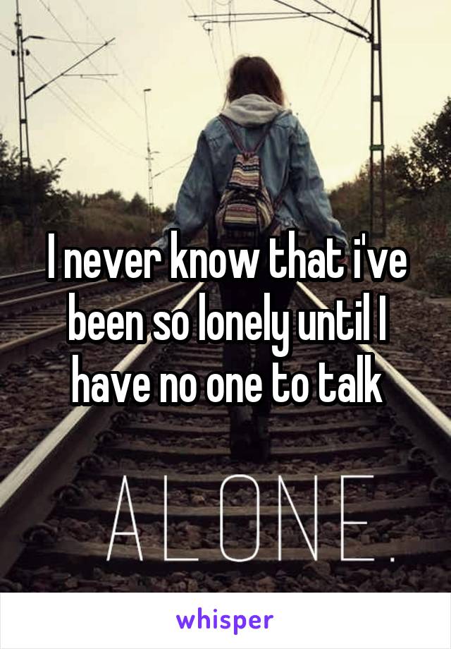 I never know that i've been so lonely until I have no one to talk