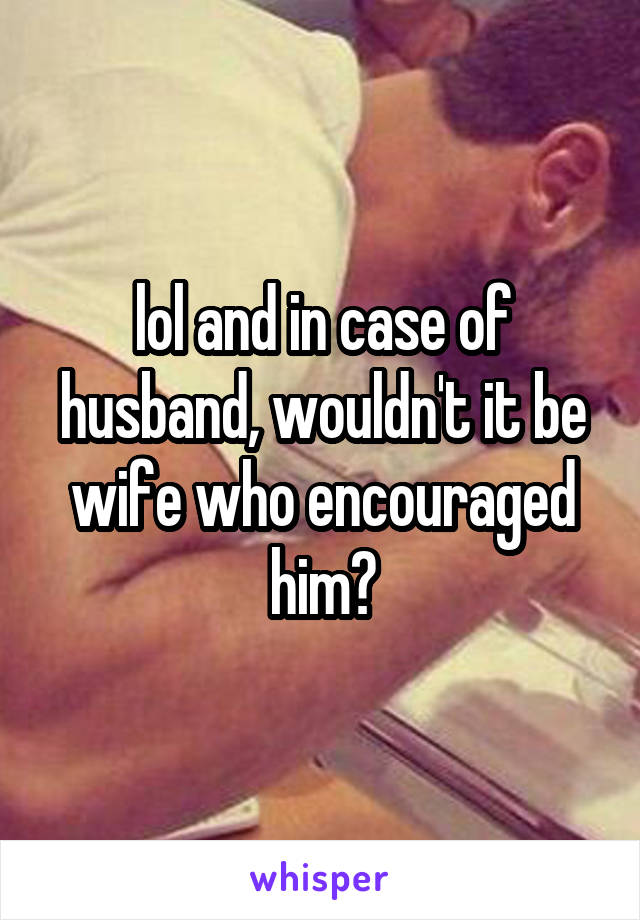 lol and in case of husband, wouldn't it be wife who encouraged him?