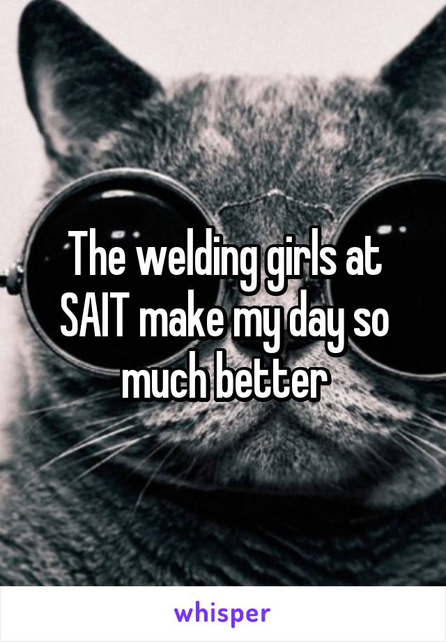 The welding girls at SAIT make my day so much better