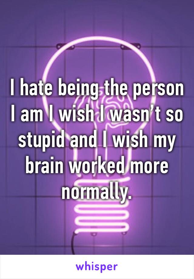 I hate being the person I am I wish I wasn’t so stupid and I wish my brain worked more normally. 