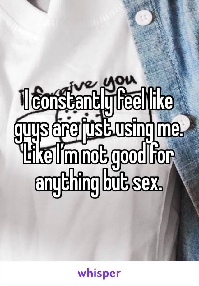I constantly feel like guys are just using me. Like I’m not good for anything but sex. 