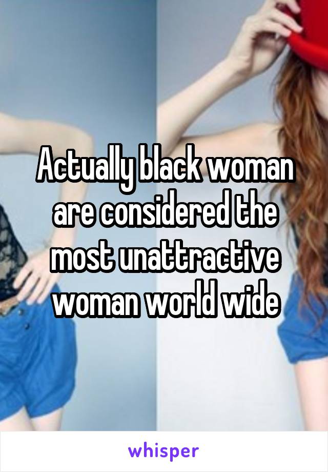 Actually black woman are considered the most unattractive woman world wide