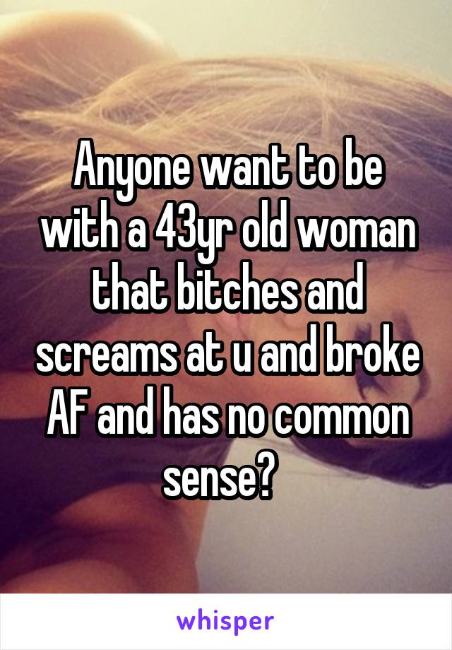 Anyone want to be with a 43yr old woman that bitches and screams at u and broke AF and has no common sense?  
