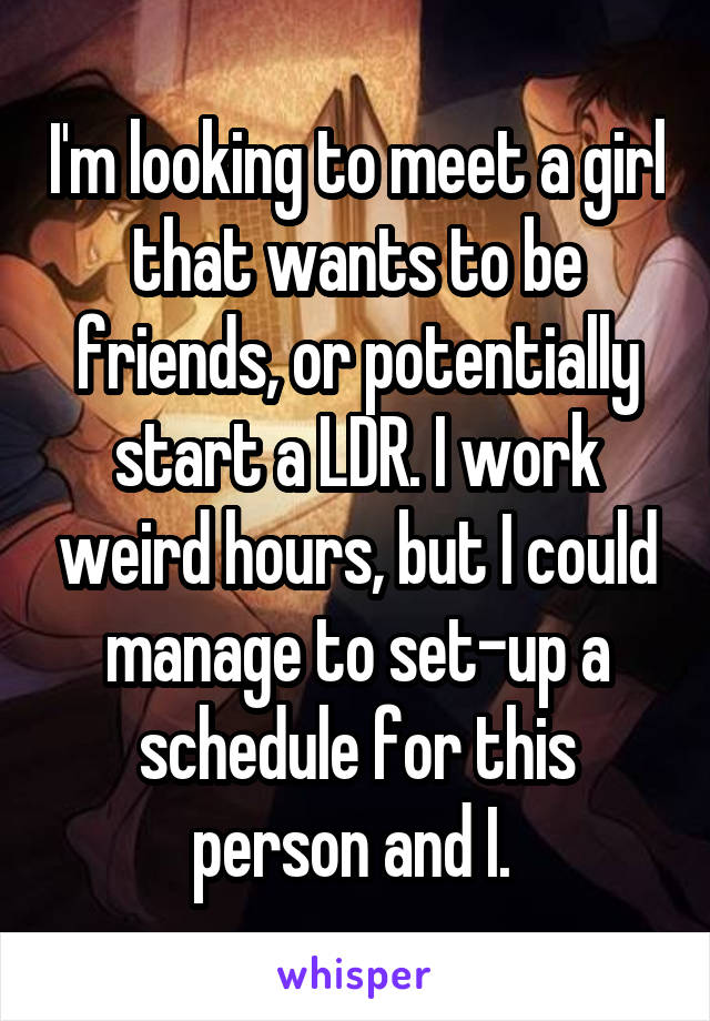 I'm looking to meet a girl that wants to be friends, or potentially start a LDR. I work weird hours, but I could manage to set-up a schedule for this person and I. 