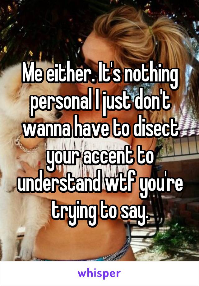 Me either. It's nothing personal I just don't wanna have to disect your accent to understand wtf you're trying to say.