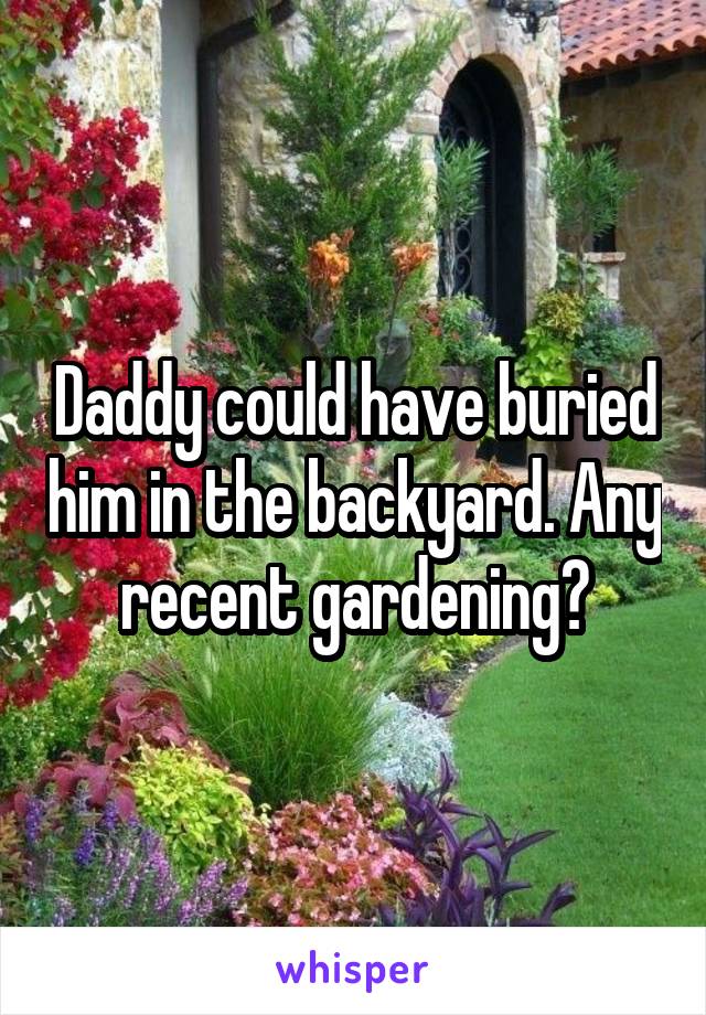 Daddy could have buried him in the backyard. Any recent gardening?