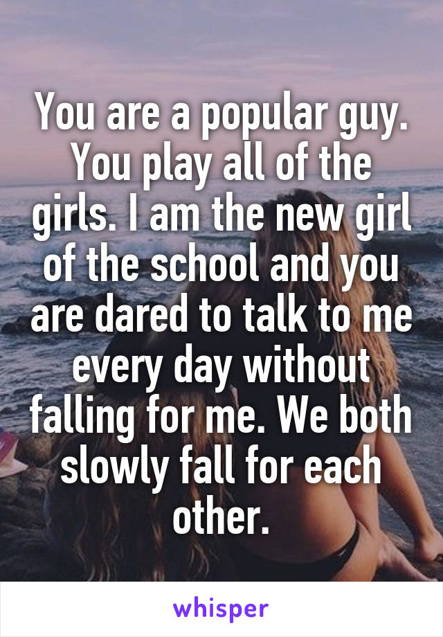 You are a popular guy. You play all of the girls. I am the new girl of the school and you are dared to talk to me every day without falling for me. We both slowly fall for each other.