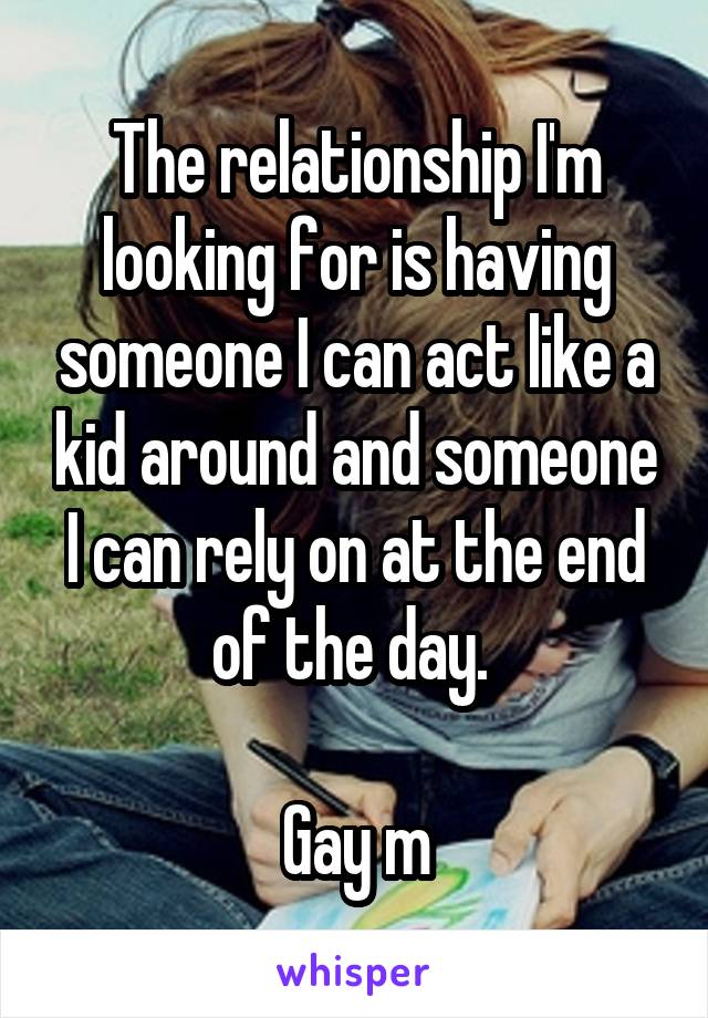 The relationship I'm looking for is having someone I can act like a kid around and someone I can rely on at the end of the day. 

Gay m