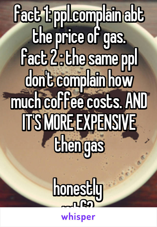 fact 1: ppl.complain abt the price of gas.
fact 2 : the same ppl don't complain how much coffee costs. AND IT'S MORE EXPENSIVE then gas

honestly 
wtf? 