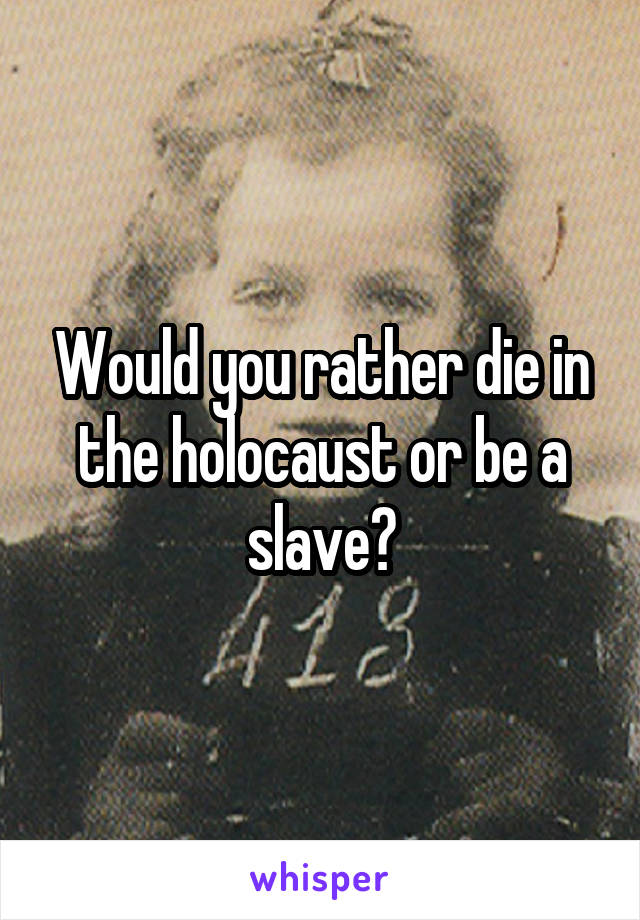 Would you rather die in the holocaust or be a slave?