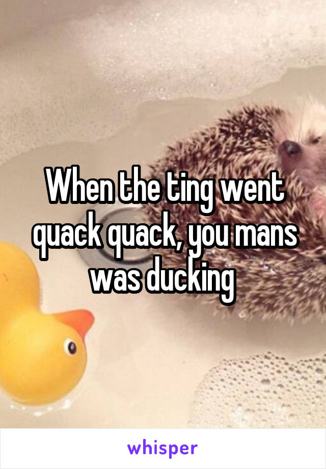 When the ting went quack quack, you mans was ducking 