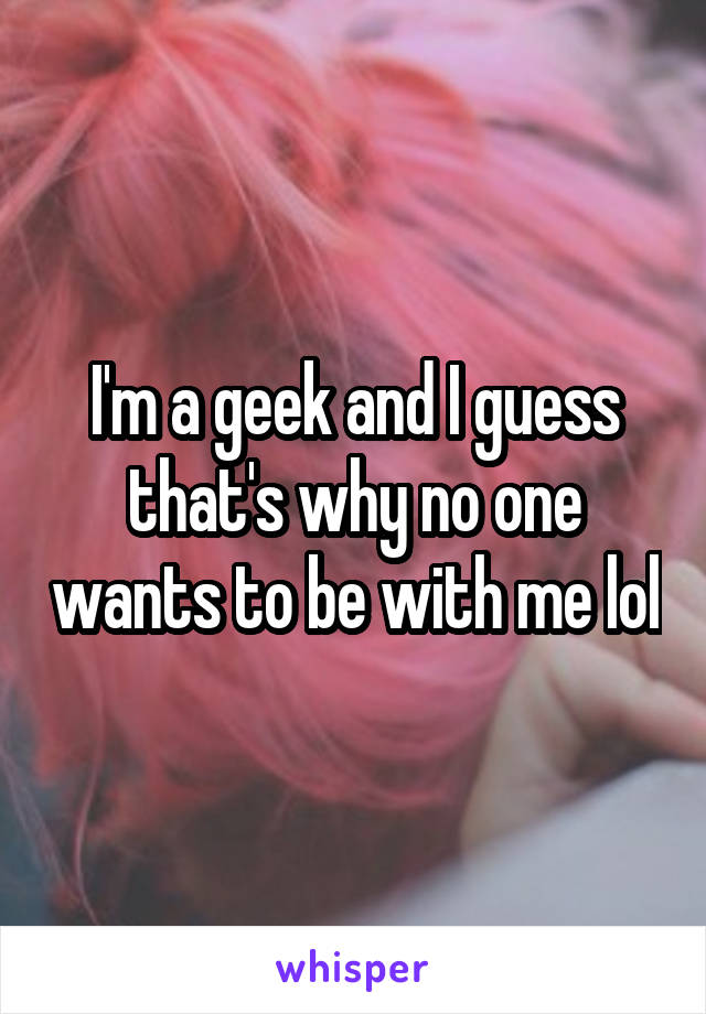 I'm a geek and I guess that's why no one wants to be with me lol