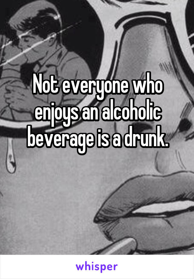 Not everyone who enjoys an alcoholic beverage is a drunk.

